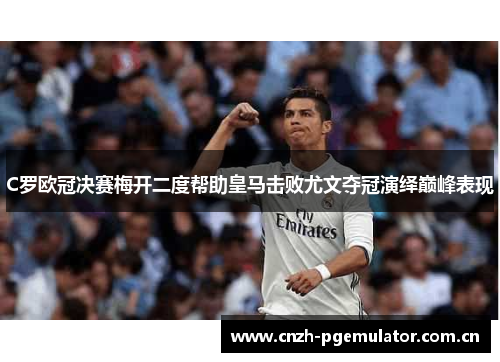 C罗欧冠决赛梅开二度帮助皇马击败尤文夺冠演绎巅峰表现